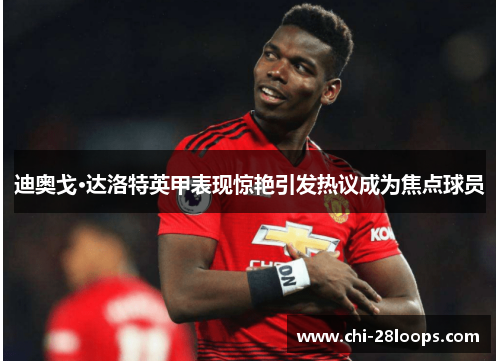 迪奥戈·达洛特英甲表现惊艳引发热议成为焦点球员 迪奥戈·达洛特英甲表现惊艳引发热议成为焦点球员