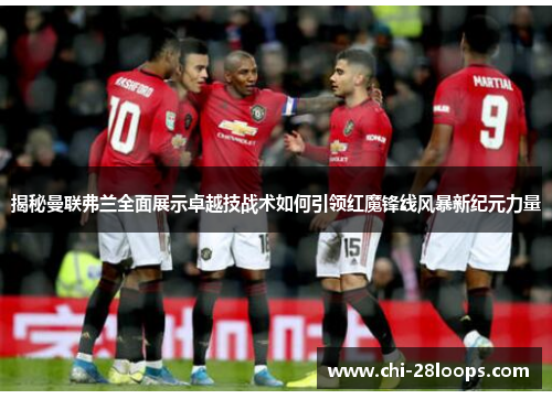 揭秘曼联弗兰全面展示卓越技战术如何引领红魔锋线风暴新纪元力量