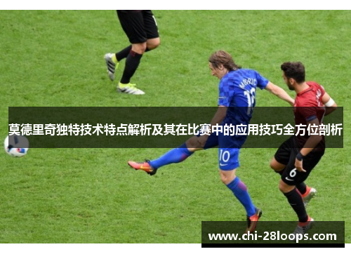 莫德里奇独特技术特点解析及其在比赛中的应用技巧全方位剖析